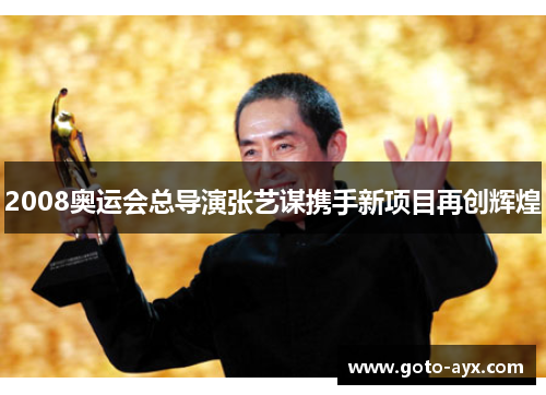 2008奥运会总导演张艺谋携手新项目再创辉煌 2008奥运会总导演张艺谋携手新项目再创辉煌